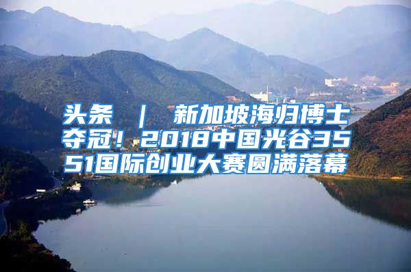 頭條 ｜ 新加坡海歸博士奪冠！2018中國光谷3551國際創(chuàng)業(yè)大賽圓滿落幕