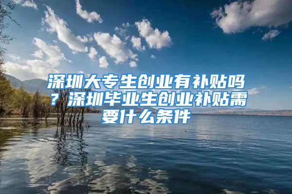 深圳大專生創(chuàng)業(yè)有補貼嗎？深圳畢業(yè)生創(chuàng)業(yè)補貼需要什么條件