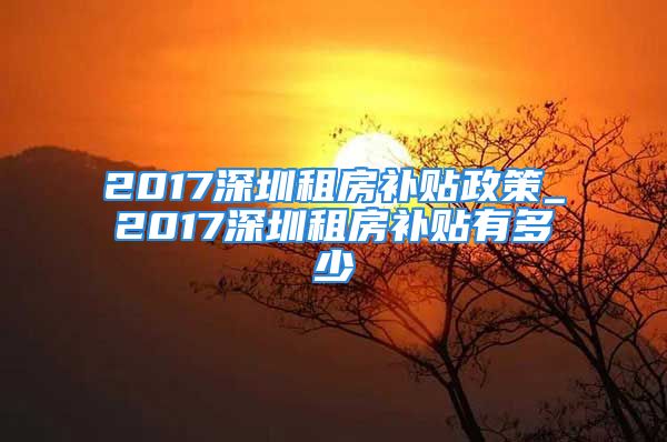 2017深圳租房補(bǔ)貼政策_(dá)2017深圳租房補(bǔ)貼有多少