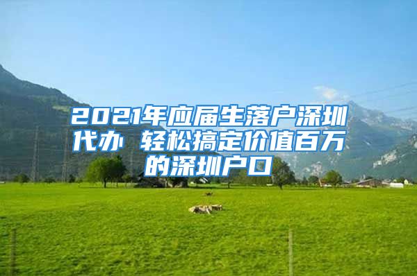 2021年應(yīng)屆生落戶深圳代辦 輕松搞定價值百萬的深圳戶口