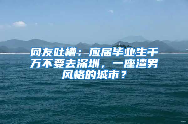 網(wǎng)友吐槽：應(yīng)屆畢業(yè)生千萬不要去深圳，一座渣男風(fēng)格的城市？