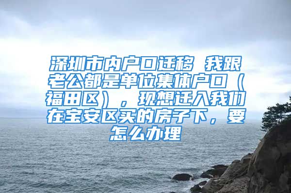 深圳市內(nèi)戶口遷移 我跟老公都是單位集體戶口（福田區(qū)），現(xiàn)想遷入我們在寶安區(qū)買的房子下，要怎么辦理