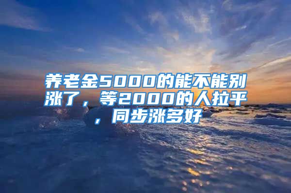 養(yǎng)老金5000的能不能別漲了，等2000的人拉平，同步漲多好