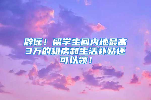 辟謠！留學(xué)生回內(nèi)地最高3萬的租房和生活補貼還可以領(lǐng)！