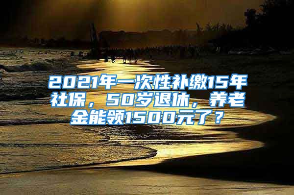 2021年一次性補(bǔ)繳15年社保，50歲退休，養(yǎng)老金能領(lǐng)1500元了？