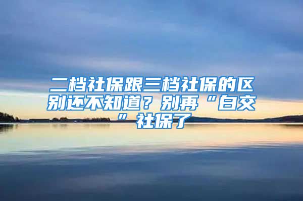 二檔社保跟三檔社保的區(qū)別還不知道？別再“白交”社保了