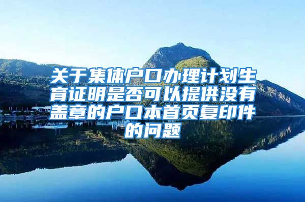 關(guān)于集體戶口辦理計(jì)劃生育證明是否可以提供沒有蓋章的戶口本首頁復(fù)印件的問題