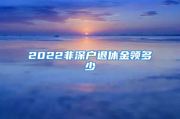 2022非深戶退休金領(lǐng)多少