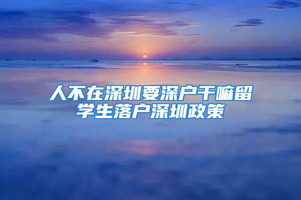 人不在深圳要深戶干嘛留學生落戶深圳政策