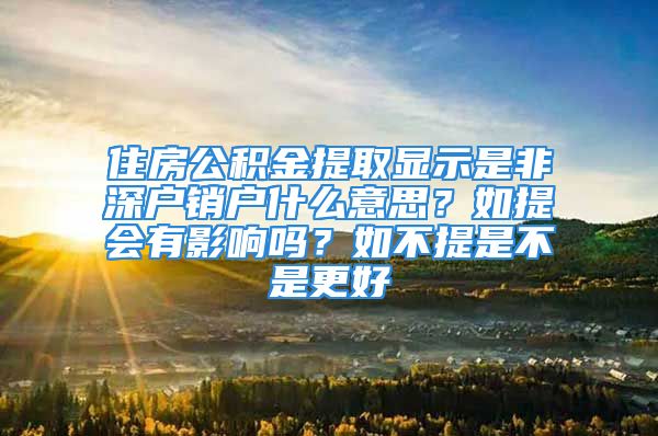 住房公積金提取顯示是非深戶銷戶什么意思？如提會有影響嗎？如不提是不是更好