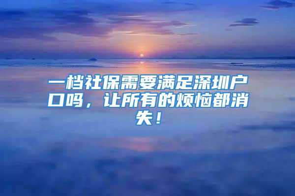 一檔社保需要滿足深圳戶口嗎，讓所有的煩惱都消失！