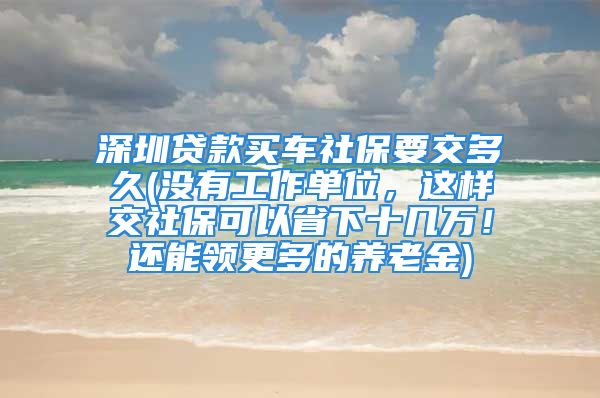 深圳貸款買車社保要交多久(沒有工作單位，這樣交社?？梢允∠率畮兹f！還能領(lǐng)更多的養(yǎng)老金)