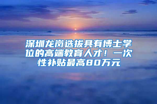 深圳龍崗選拔具有博士學(xué)位的高端教育人才！一次性補(bǔ)貼最高80萬元