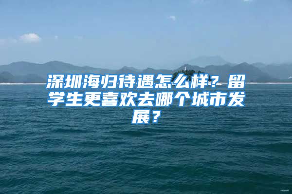 深圳海歸待遇怎么樣？留學生更喜歡去哪個城市發(fā)展？