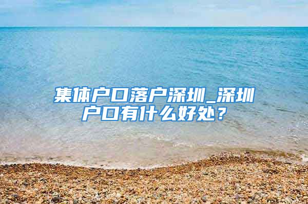 集體戶口落戶深圳_深圳戶口有什么好處？