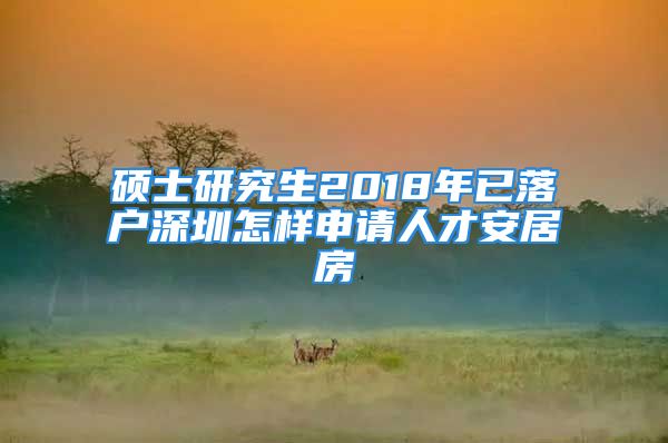 碩士研究生2018年已落戶深圳怎樣申請人才安居房