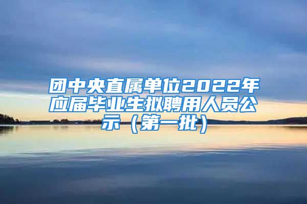 團中央直屬單位2022年應屆畢業(yè)生擬聘用人員公示（第一批）