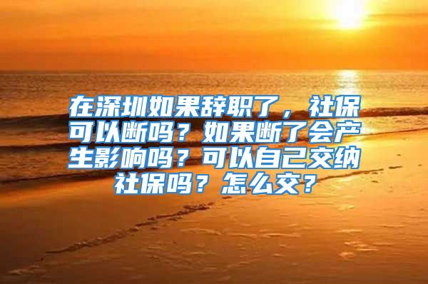 在深圳如果辭職了，社保可以斷嗎？如果斷了會(huì)產(chǎn)生影響嗎？可以自己交納社保嗎？怎么交？