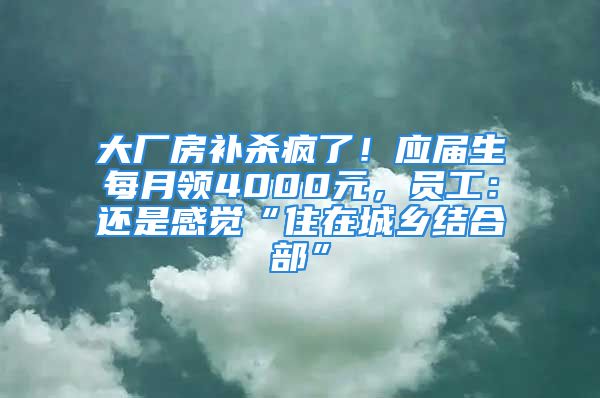 大廠房補(bǔ)殺瘋了！應(yīng)屆生每月領(lǐng)4000元，員工：還是感覺“住在城鄉(xiāng)結(jié)合部”