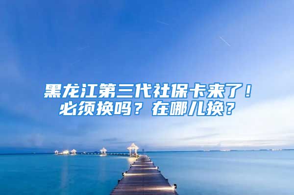 黑龍江第三代社保卡來了！必須換嗎？在哪兒換？