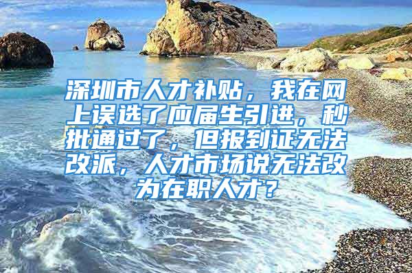 深圳市人才補貼，我在網(wǎng)上誤選了應(yīng)屆生引進，秒批通過了，但報到證無法改派，人才市場說無法改為在職人才？