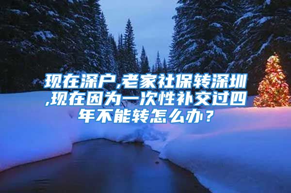 現(xiàn)在深戶,老家社保轉(zhuǎn)深圳,現(xiàn)在因?yàn)橐淮涡匝a(bǔ)交過四年不能轉(zhuǎn)怎么辦？