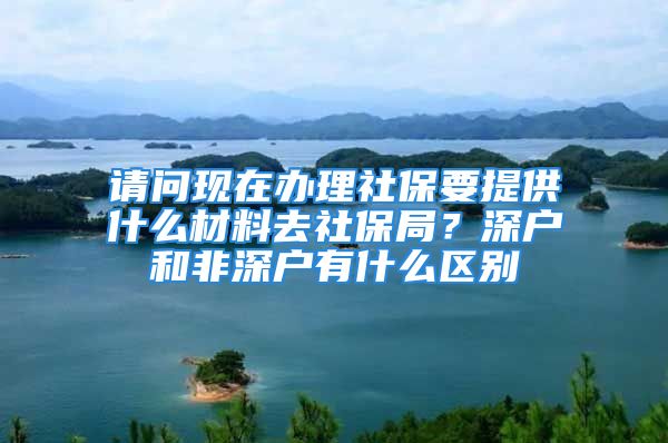 請問現在辦理社保要提供什么材料去社保局？深戶和非深戶有什么區(qū)別