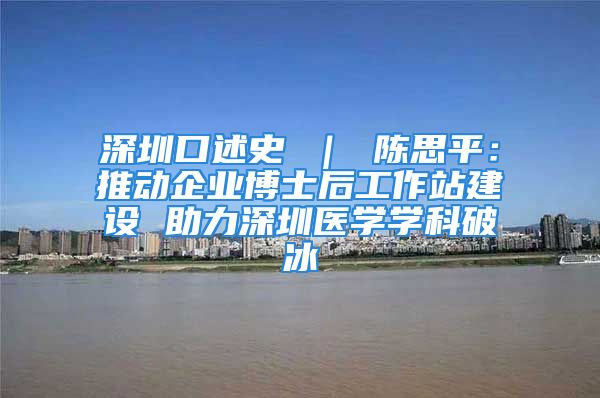 深圳口述史 ｜ 陳思平：推動(dòng)企業(yè)博士后工作站建設(shè) 助力深圳醫(yī)學(xué)學(xué)科破冰