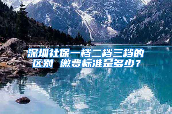 深圳社保一檔二檔三檔的區(qū)別 繳費(fèi)標(biāo)準(zhǔn)是多少？