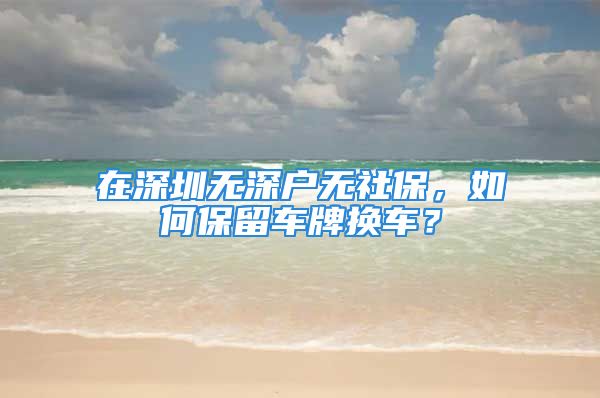 在深圳無深戶無社保，如何保留車牌換車？