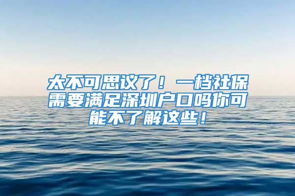 太不可思議了！一檔社保需要滿足深圳戶口嗎你可能不了解這些！