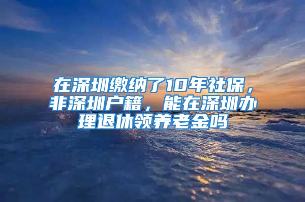 在深圳繳納了10年社保，非深圳戶籍，能在深圳辦理退休領(lǐng)養(yǎng)老金嗎