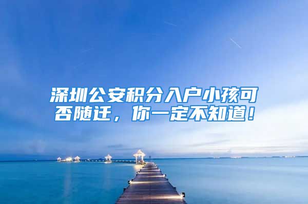 深圳公安積分入戶小孩可否隨遷，你一定不知道！