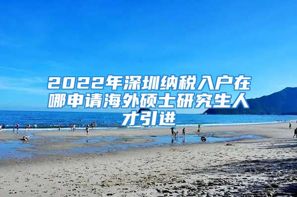 2022年深圳納稅入戶在哪申請海外碩士研究生人才引進