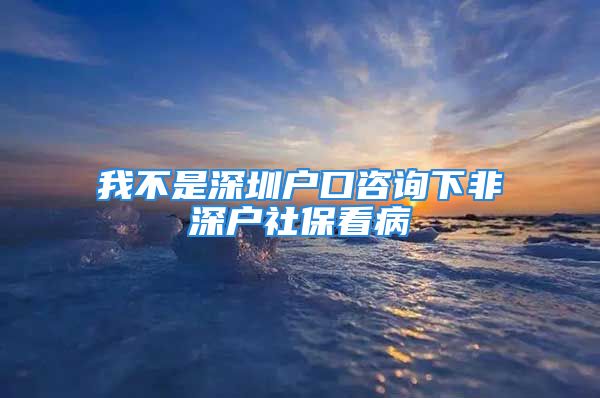 我不是深圳戶口咨詢下非深戶社保看病