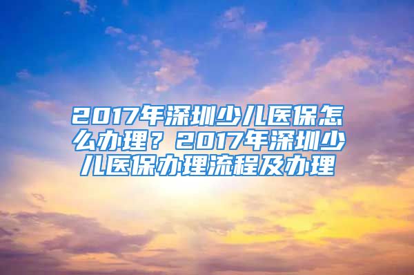 2017年深圳少兒醫(yī)保怎么辦理？2017年深圳少兒醫(yī)保辦理流程及辦理