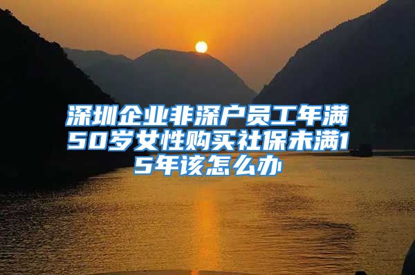 深圳企業(yè)非深戶員工年滿50歲女性購買社保未滿15年該怎么辦