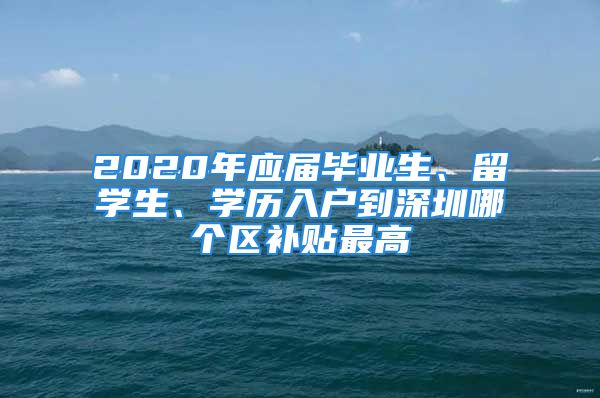 2020年應(yīng)屆畢業(yè)生、留學(xué)生、學(xué)歷入戶到深圳哪個區(qū)補(bǔ)貼最高