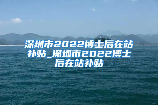 深圳市2022博士后在站補貼_深圳市2022博士后在站補貼