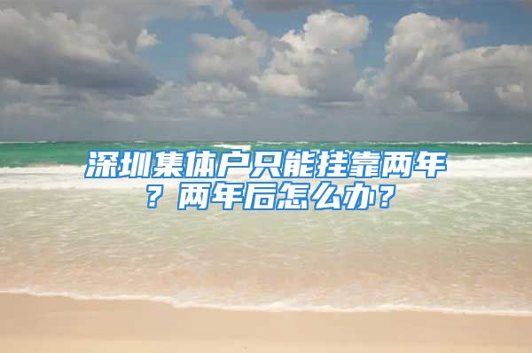 深圳集體戶只能掛靠兩年？兩年后怎么辦？