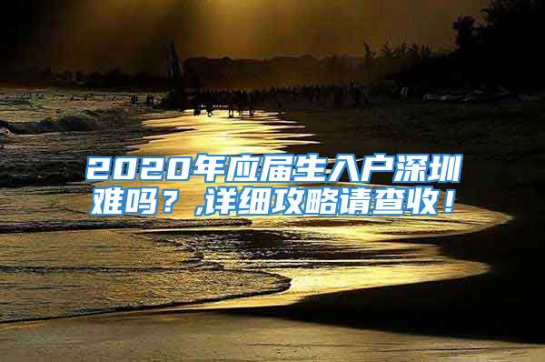 2020年應(yīng)屆生入戶深圳難嗎？,詳細(xì)攻略請查收！