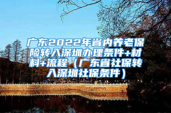 廣東2022年省內(nèi)養(yǎng)老保險轉(zhuǎn)入深圳辦理條件+材料+流程（廣東省社保轉(zhuǎn)入深圳社保條件）