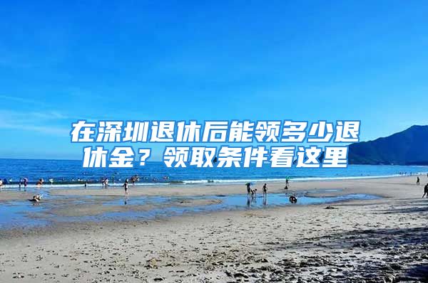 在深圳退休后能領(lǐng)多少退休金？領(lǐng)取條件看這里