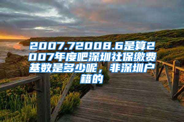 2007.72008.6是算2007年度吧深圳社保繳費(fèi)基數(shù)是多少呢，非深圳戶籍的