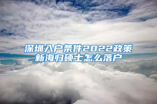 深圳入戶條件2022政策新海歸碩士怎么落戶