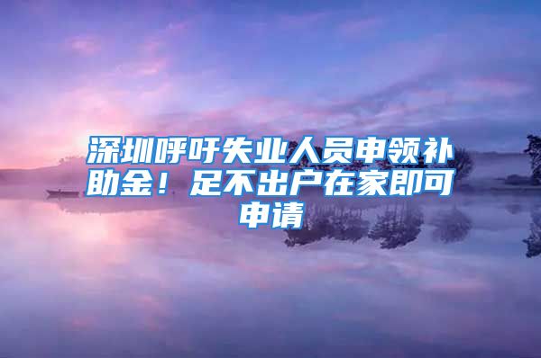 深圳呼吁失業(yè)人員申領(lǐng)補(bǔ)助金！足不出戶在家即可申請(qǐng)