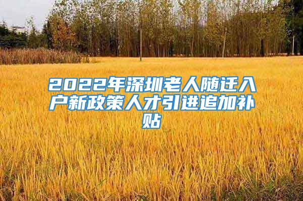 2022年深圳老人隨遷入戶新政策人才引進追加補貼