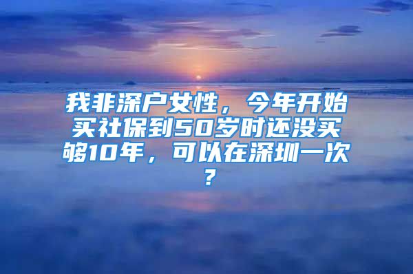 我非深戶女性，今年開始買社保到50歲時(shí)還沒買夠10年，可以在深圳一次？