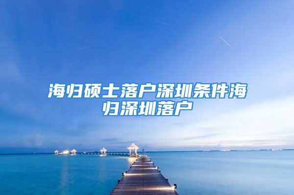 海歸碩士落戶深圳條件海歸深圳落戶