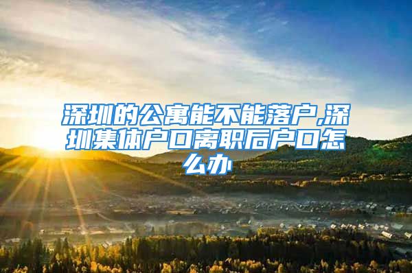 深圳的公寓能不能落戶,深圳集體戶口離職后戶口怎么辦